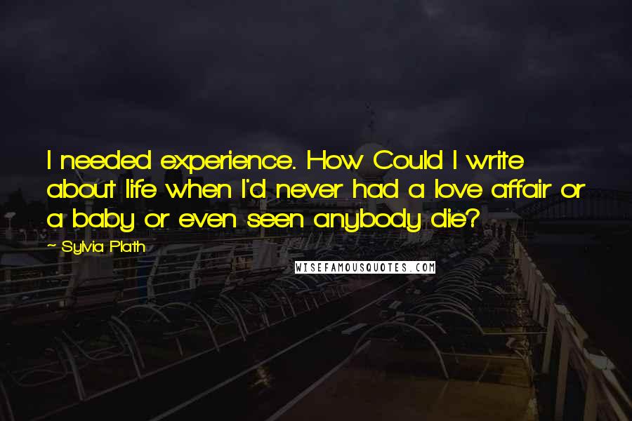 Sylvia Plath Quotes: I needed experience. How Could I write about life when I'd never had a love affair or a baby or even seen anybody die?