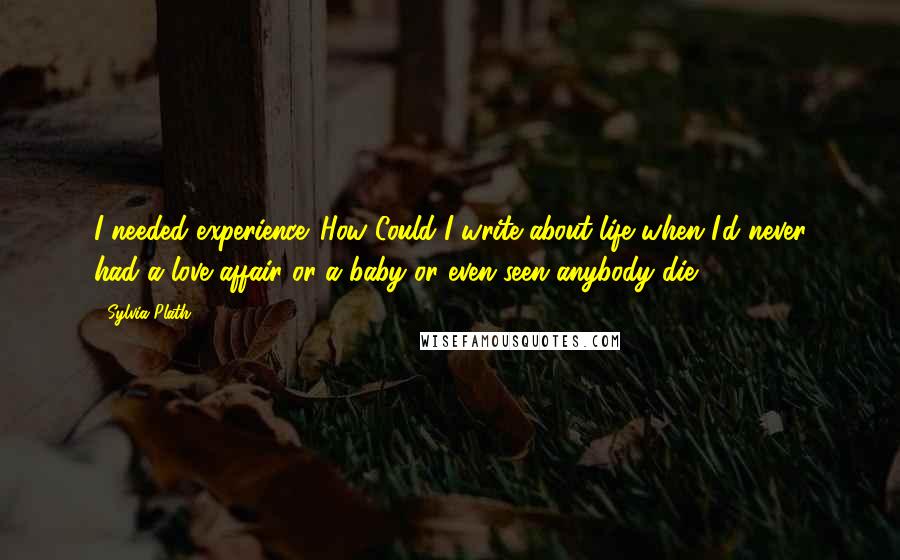 Sylvia Plath Quotes: I needed experience. How Could I write about life when I'd never had a love affair or a baby or even seen anybody die?