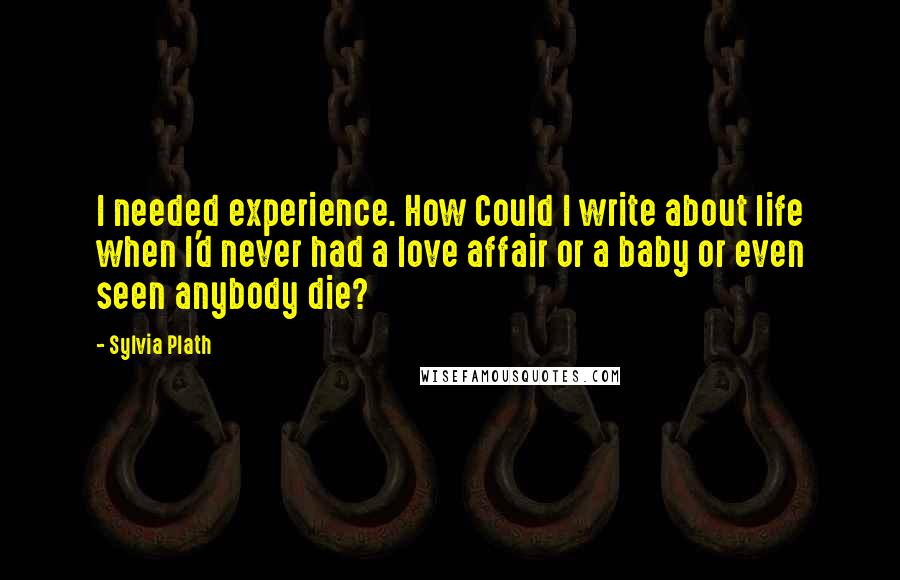 Sylvia Plath Quotes: I needed experience. How Could I write about life when I'd never had a love affair or a baby or even seen anybody die?