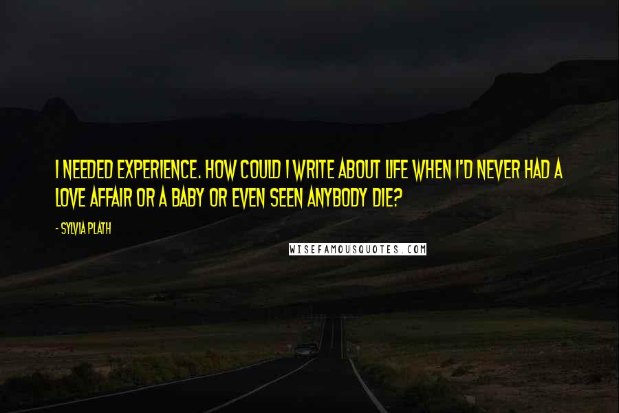 Sylvia Plath Quotes: I needed experience. How Could I write about life when I'd never had a love affair or a baby or even seen anybody die?