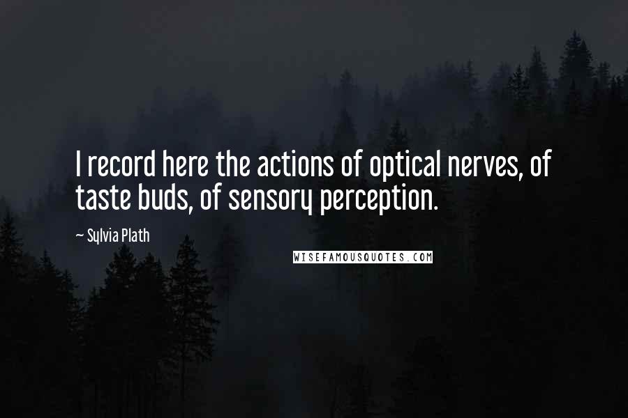 Sylvia Plath Quotes: I record here the actions of optical nerves, of taste buds, of sensory perception.