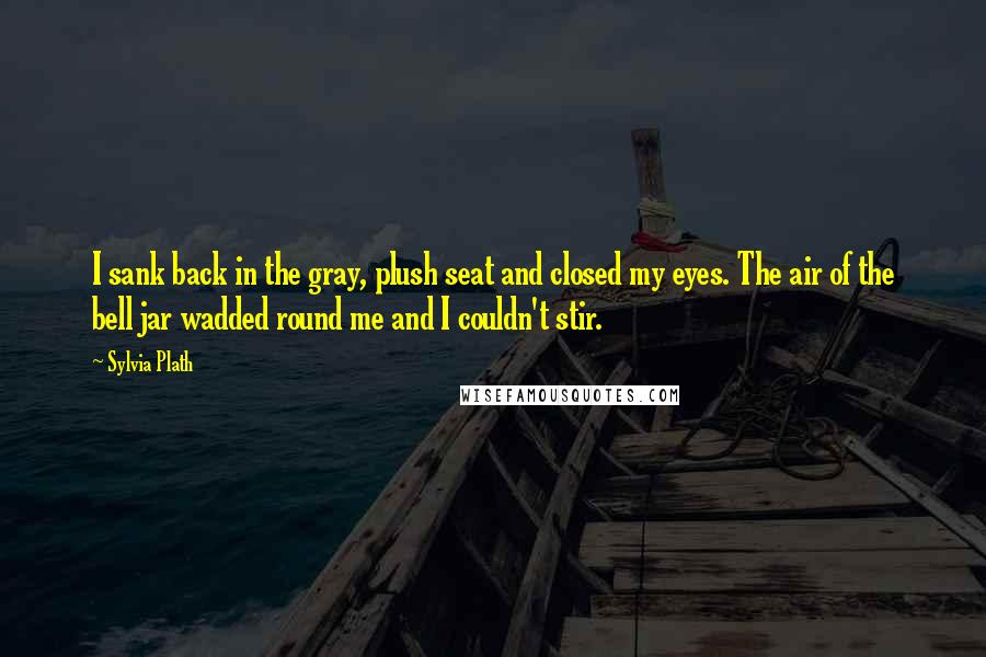 Sylvia Plath Quotes: I sank back in the gray, plush seat and closed my eyes. The air of the bell jar wadded round me and I couldn't stir.