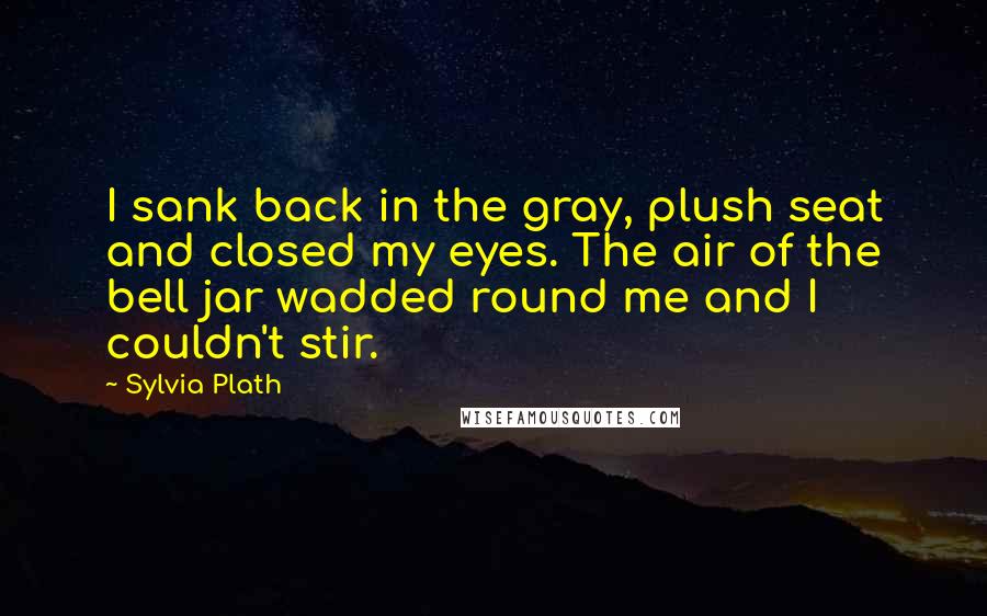 Sylvia Plath Quotes: I sank back in the gray, plush seat and closed my eyes. The air of the bell jar wadded round me and I couldn't stir.