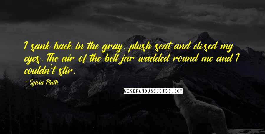 Sylvia Plath Quotes: I sank back in the gray, plush seat and closed my eyes. The air of the bell jar wadded round me and I couldn't stir.