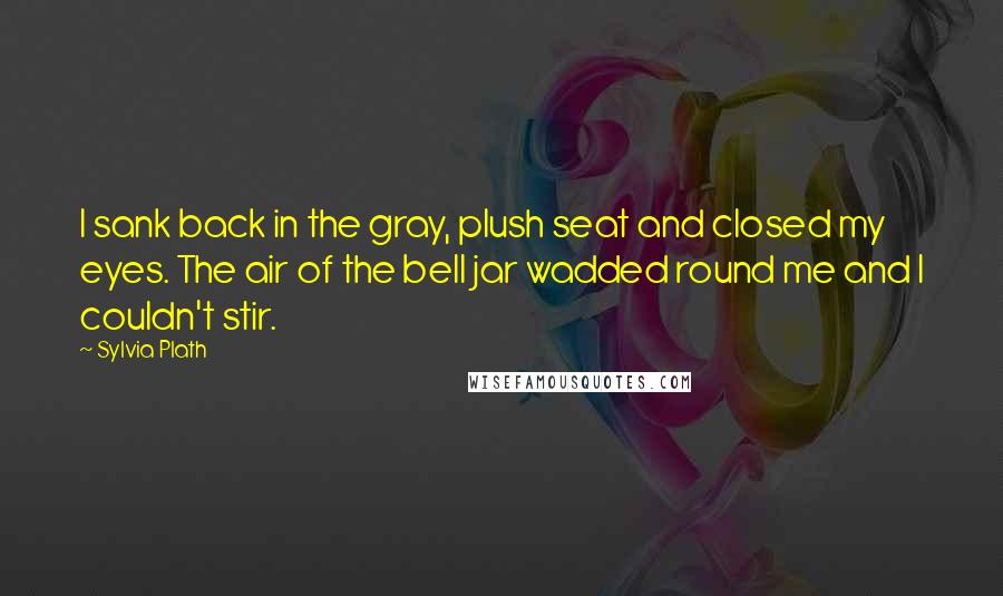 Sylvia Plath Quotes: I sank back in the gray, plush seat and closed my eyes. The air of the bell jar wadded round me and I couldn't stir.