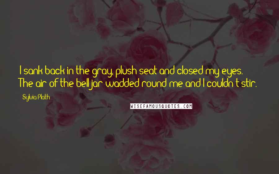 Sylvia Plath Quotes: I sank back in the gray, plush seat and closed my eyes. The air of the bell jar wadded round me and I couldn't stir.