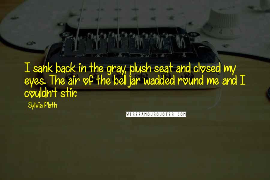 Sylvia Plath Quotes: I sank back in the gray, plush seat and closed my eyes. The air of the bell jar wadded round me and I couldn't stir.