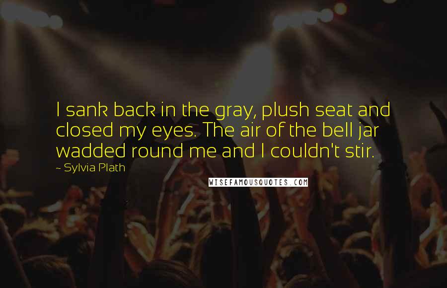 Sylvia Plath Quotes: I sank back in the gray, plush seat and closed my eyes. The air of the bell jar wadded round me and I couldn't stir.