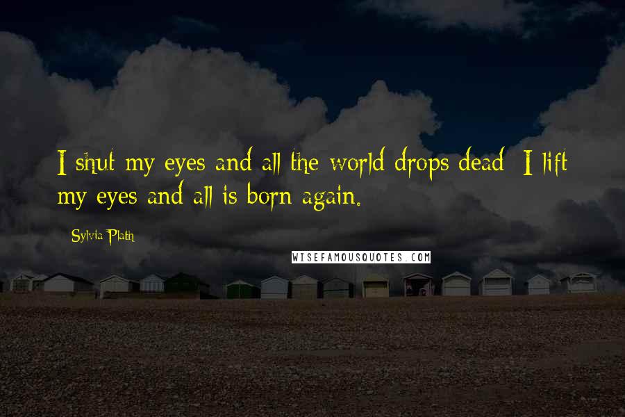 Sylvia Plath Quotes: I shut my eyes and all the world drops dead; I lift my eyes and all is born again.