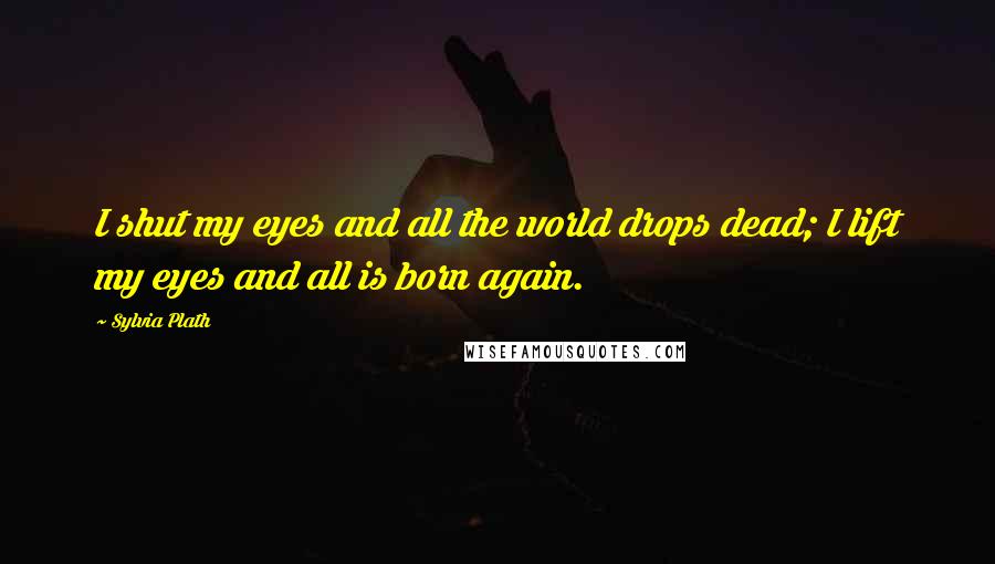 Sylvia Plath Quotes: I shut my eyes and all the world drops dead; I lift my eyes and all is born again.