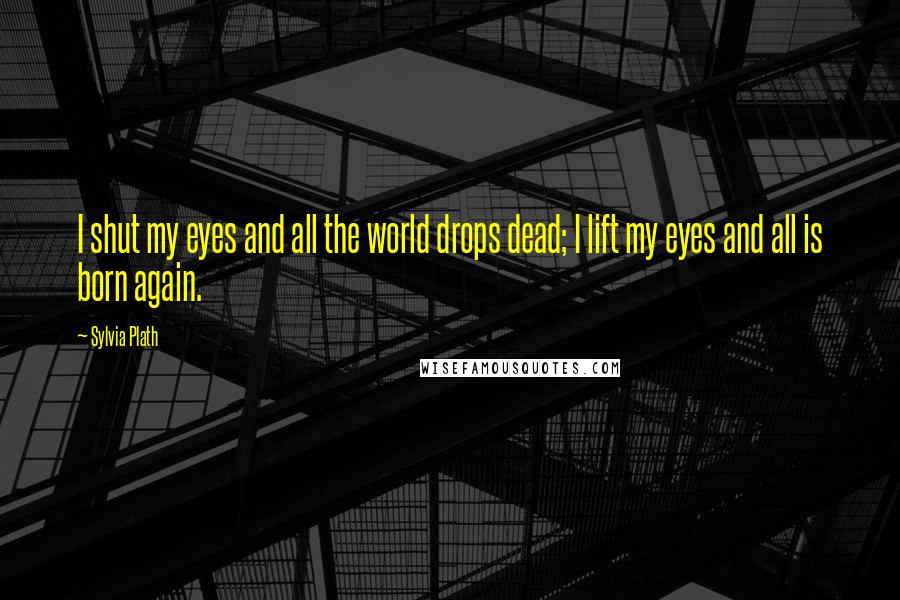 Sylvia Plath Quotes: I shut my eyes and all the world drops dead; I lift my eyes and all is born again.