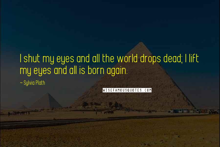 Sylvia Plath Quotes: I shut my eyes and all the world drops dead; I lift my eyes and all is born again.