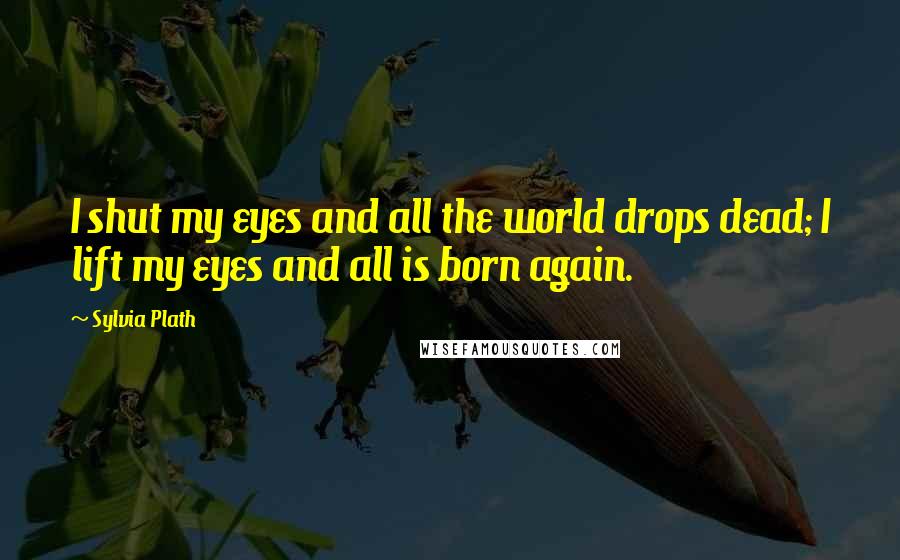 Sylvia Plath Quotes: I shut my eyes and all the world drops dead; I lift my eyes and all is born again.