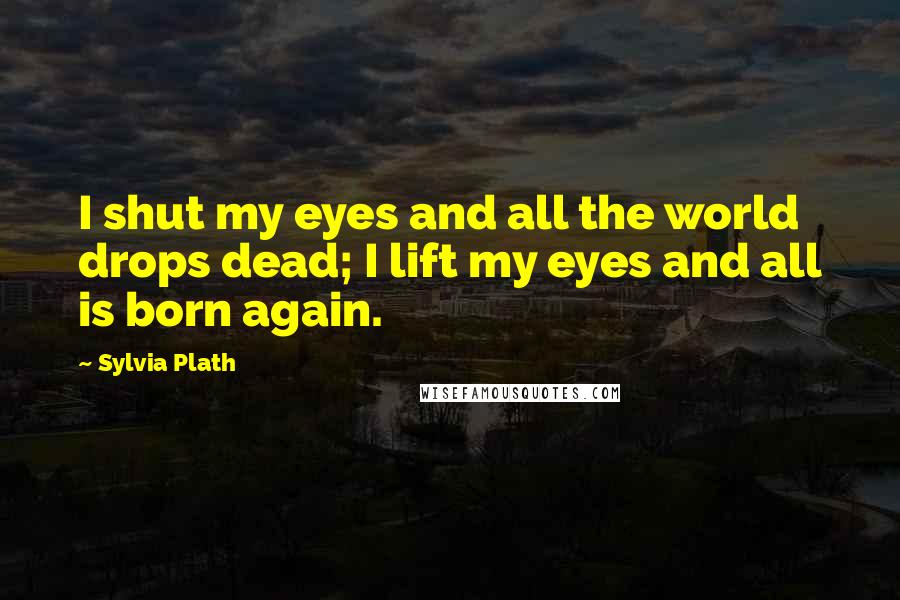 Sylvia Plath Quotes: I shut my eyes and all the world drops dead; I lift my eyes and all is born again.