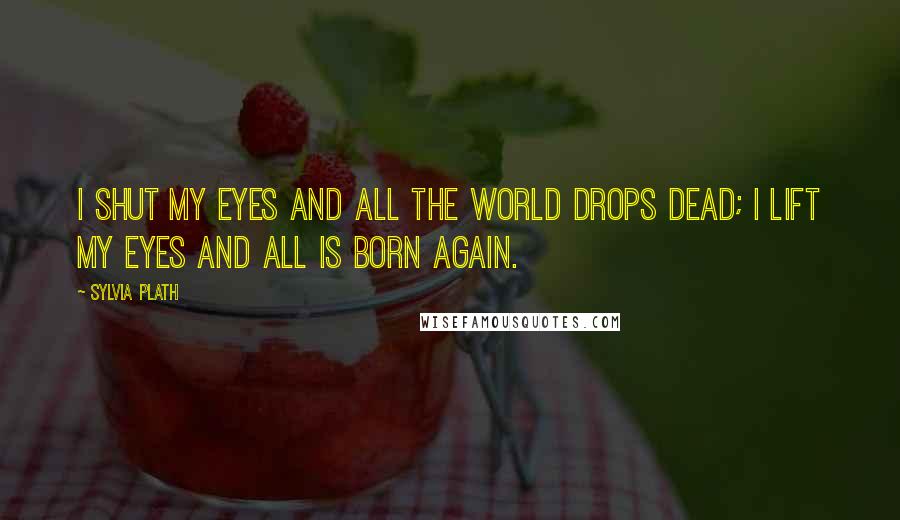 Sylvia Plath Quotes: I shut my eyes and all the world drops dead; I lift my eyes and all is born again.