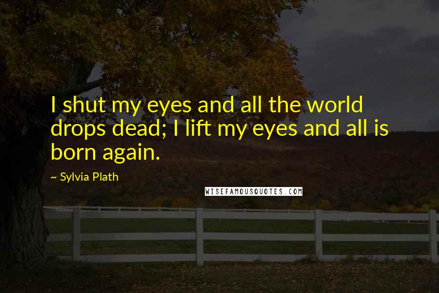 Sylvia Plath Quotes: I shut my eyes and all the world drops dead; I lift my eyes and all is born again.