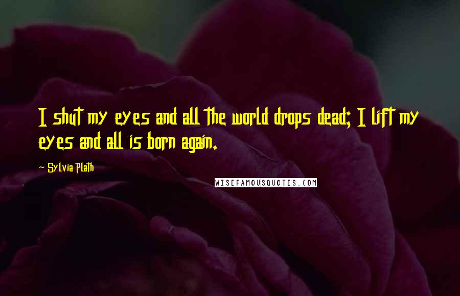 Sylvia Plath Quotes: I shut my eyes and all the world drops dead; I lift my eyes and all is born again.