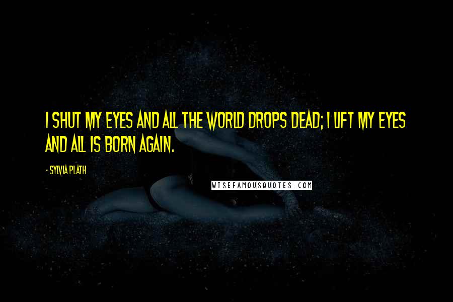 Sylvia Plath Quotes: I shut my eyes and all the world drops dead; I lift my eyes and all is born again.