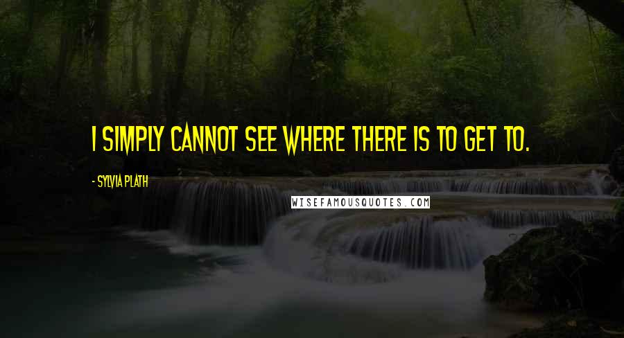 Sylvia Plath Quotes: I simply cannot see where there is to get to.