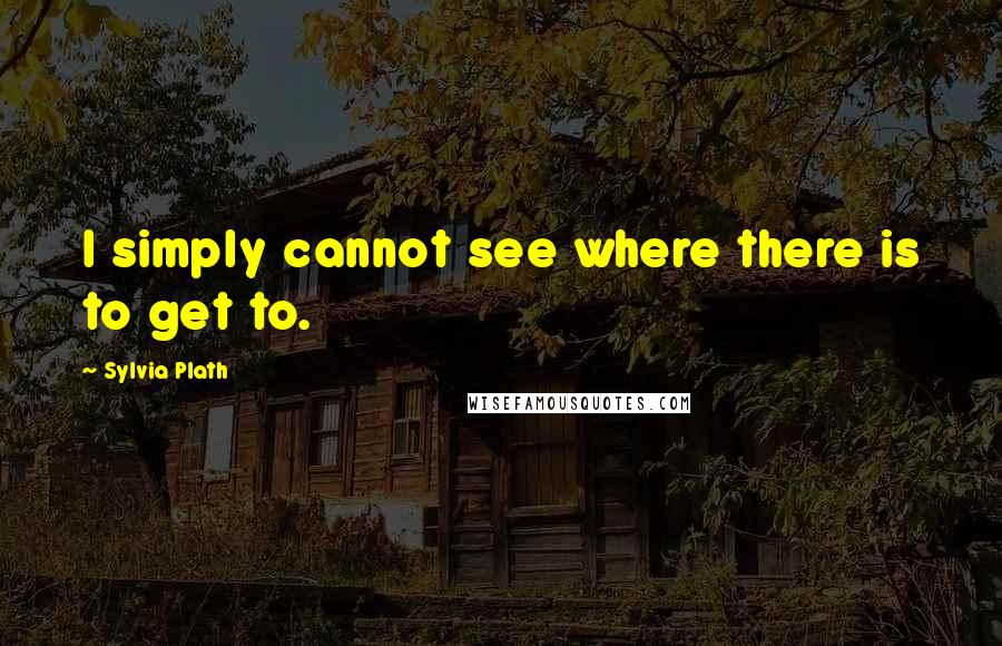 Sylvia Plath Quotes: I simply cannot see where there is to get to.