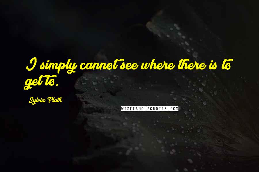 Sylvia Plath Quotes: I simply cannot see where there is to get to.