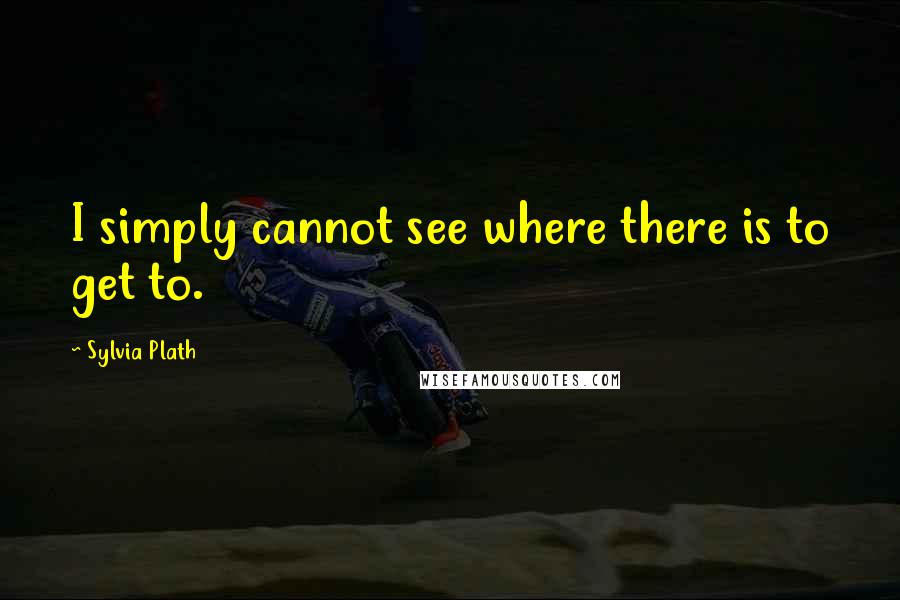 Sylvia Plath Quotes: I simply cannot see where there is to get to.