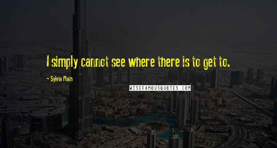 Sylvia Plath Quotes: I simply cannot see where there is to get to.