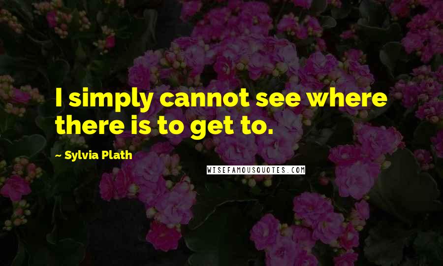 Sylvia Plath Quotes: I simply cannot see where there is to get to.