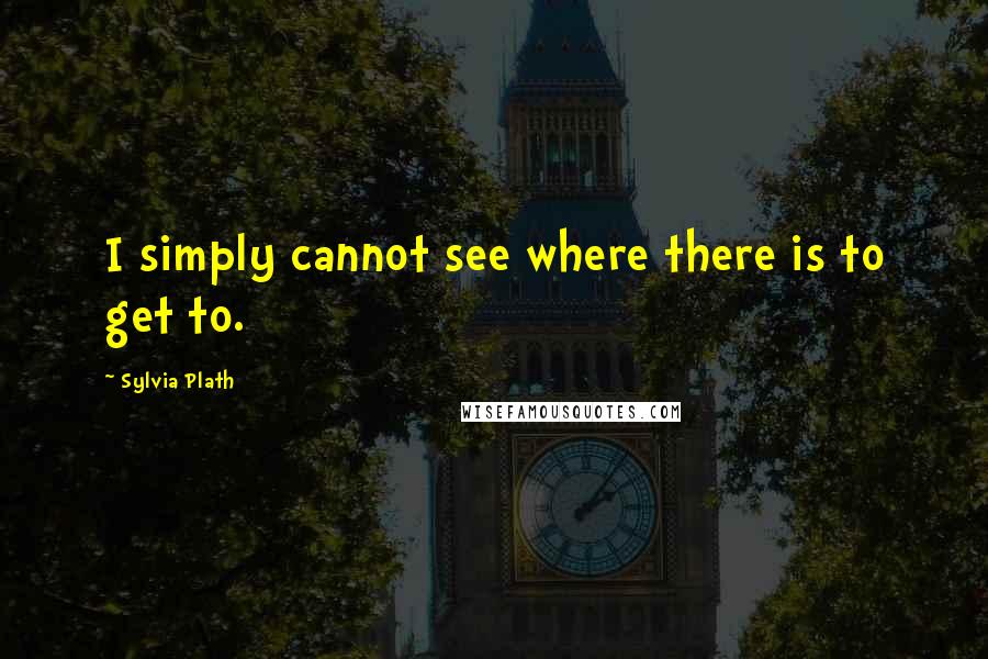 Sylvia Plath Quotes: I simply cannot see where there is to get to.