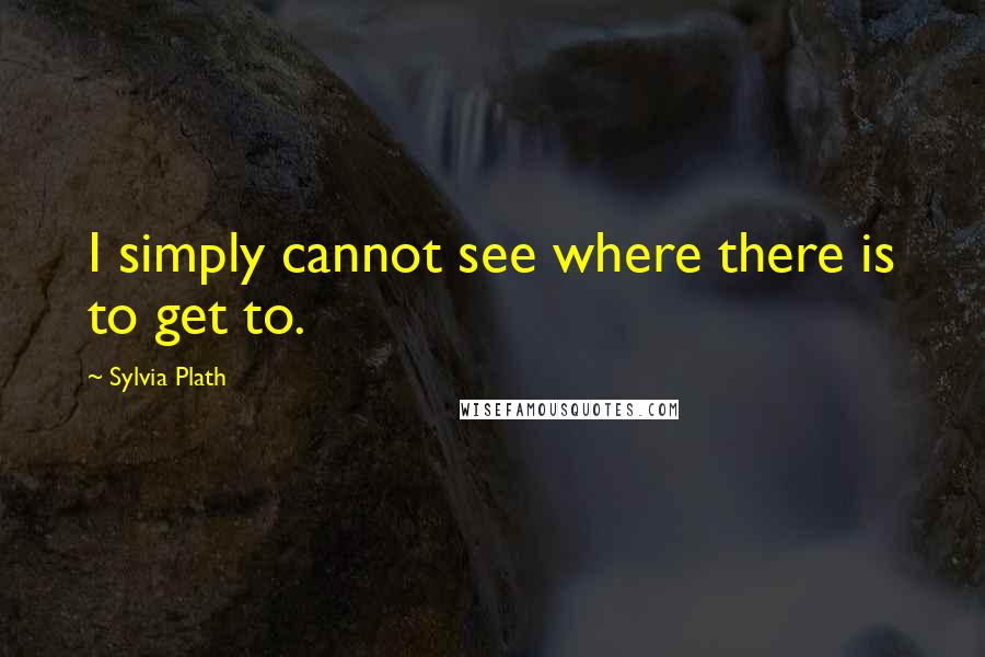 Sylvia Plath Quotes: I simply cannot see where there is to get to.