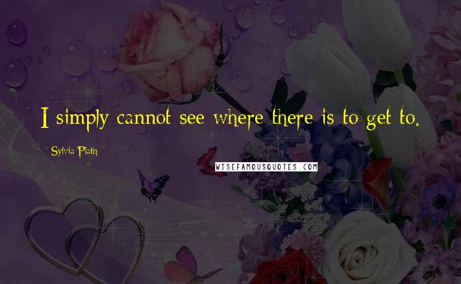 Sylvia Plath Quotes: I simply cannot see where there is to get to.