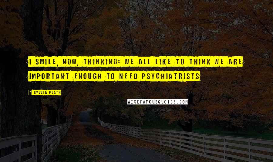 Sylvia Plath Quotes: I smile, now, thinking: we all like to think we are important enough to need psychiatrists