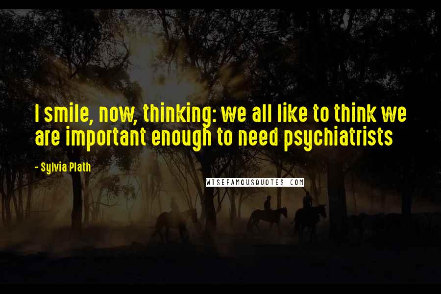 Sylvia Plath Quotes: I smile, now, thinking: we all like to think we are important enough to need psychiatrists