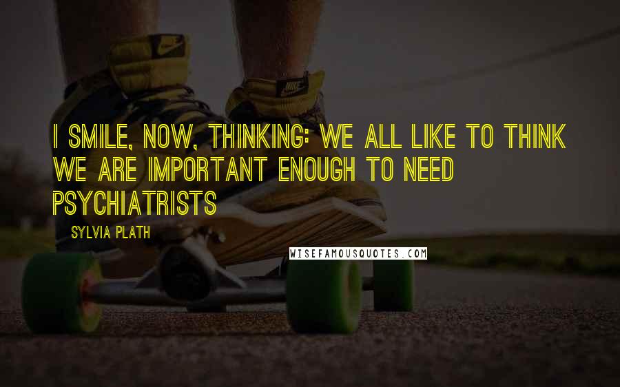 Sylvia Plath Quotes: I smile, now, thinking: we all like to think we are important enough to need psychiatrists