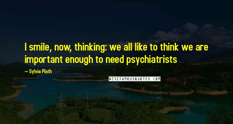 Sylvia Plath Quotes: I smile, now, thinking: we all like to think we are important enough to need psychiatrists