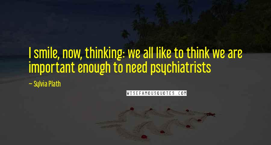 Sylvia Plath Quotes: I smile, now, thinking: we all like to think we are important enough to need psychiatrists