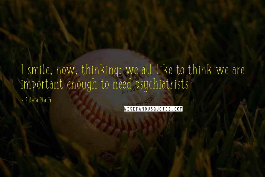 Sylvia Plath Quotes: I smile, now, thinking: we all like to think we are important enough to need psychiatrists
