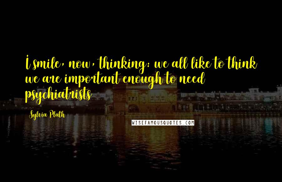 Sylvia Plath Quotes: I smile, now, thinking: we all like to think we are important enough to need psychiatrists