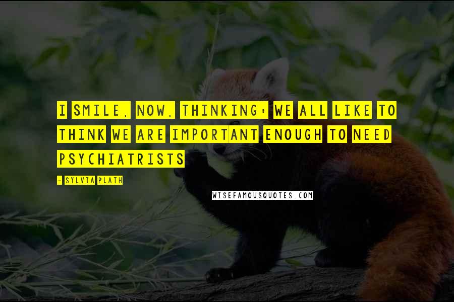 Sylvia Plath Quotes: I smile, now, thinking: we all like to think we are important enough to need psychiatrists