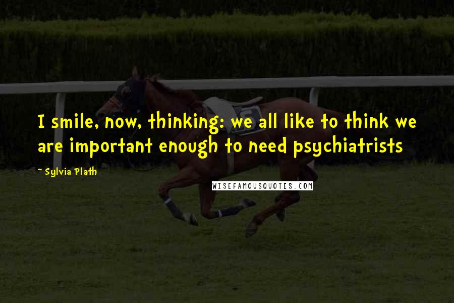 Sylvia Plath Quotes: I smile, now, thinking: we all like to think we are important enough to need psychiatrists
