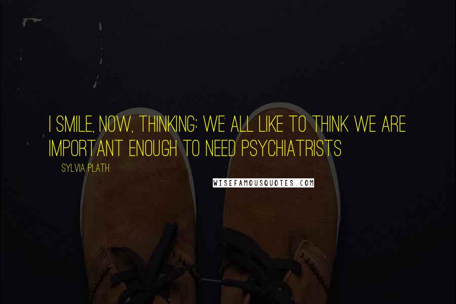 Sylvia Plath Quotes: I smile, now, thinking: we all like to think we are important enough to need psychiatrists