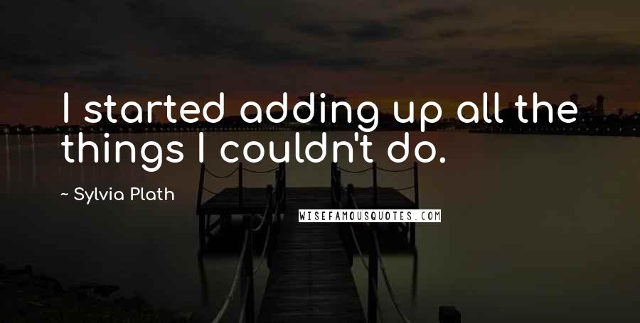 Sylvia Plath Quotes: I started adding up all the things I couldn't do.