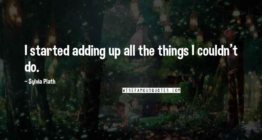 Sylvia Plath Quotes: I started adding up all the things I couldn't do.