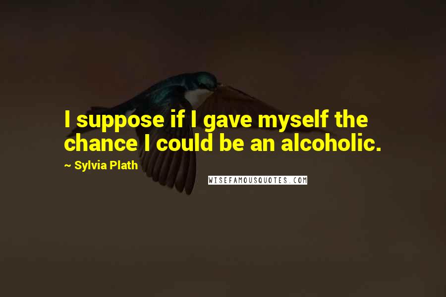Sylvia Plath Quotes: I suppose if I gave myself the chance I could be an alcoholic.