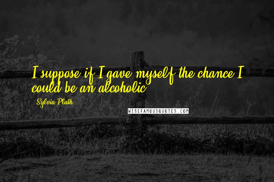 Sylvia Plath Quotes: I suppose if I gave myself the chance I could be an alcoholic.