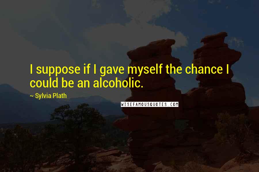 Sylvia Plath Quotes: I suppose if I gave myself the chance I could be an alcoholic.