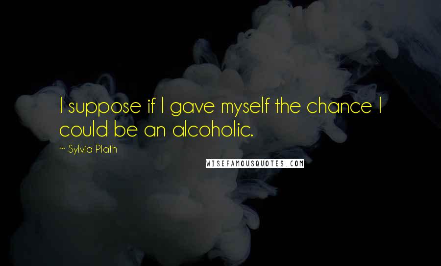 Sylvia Plath Quotes: I suppose if I gave myself the chance I could be an alcoholic.