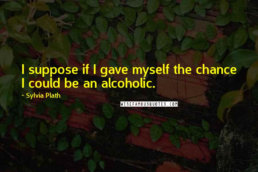 Sylvia Plath Quotes: I suppose if I gave myself the chance I could be an alcoholic.