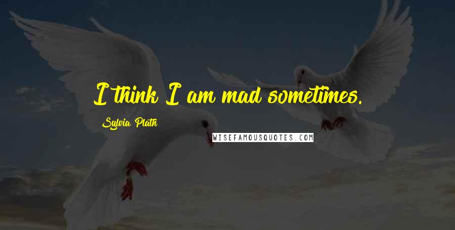 Sylvia Plath Quotes: I think I am mad sometimes.