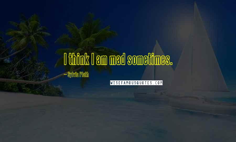 Sylvia Plath Quotes: I think I am mad sometimes.